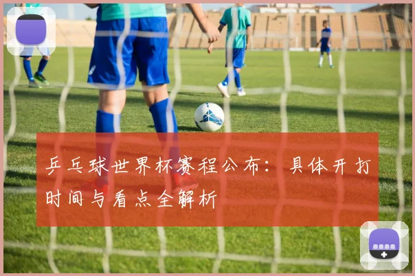 乒乓球世界杯赛程公布:具体开打时间与看点全解析
