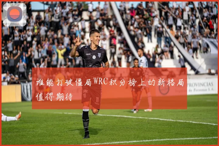 谁能打破僵局WRC积分榜上的新格局值得期待