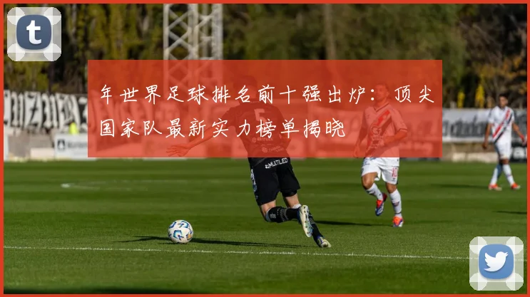 年世界足球排名前十强出炉：顶尖国家队最新实力榜单揭晓