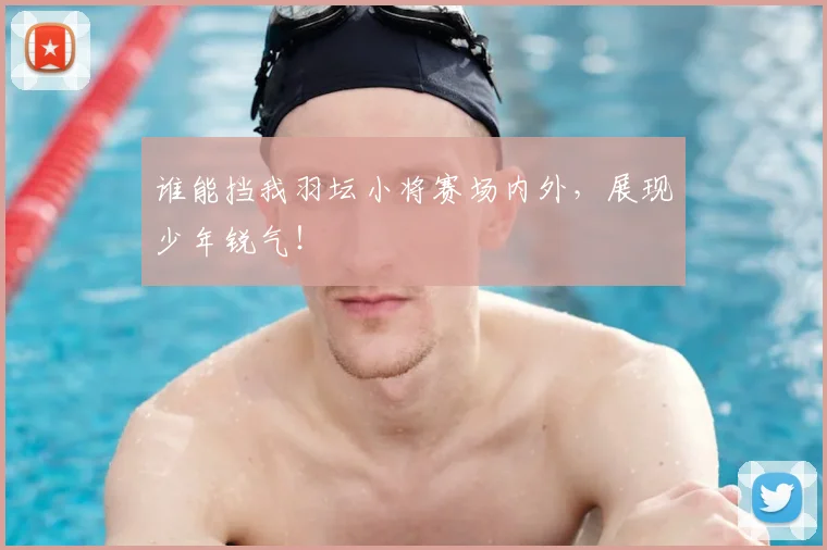 谁能挡我羽坛小将赛场内外，展现少年锐气！