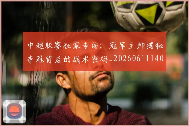 中超联赛独家专访：冠军主帅揭秘夺冠背后的战术密码_20260611140807