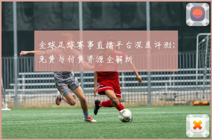 全球足球赛事直播平台深度评测：免费与付费资源全解析