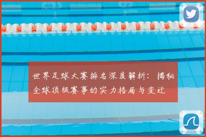 世界足球大赛排名深度解析：揭秘全球顶级赛事的实力格局与变迁