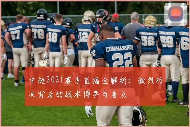 中超2021赛季直播全解析:激烈对决背后的战术博弈与看点