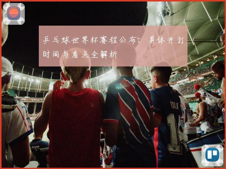 乒乓球世界杯赛程公布:具体开打时间与看点全解析