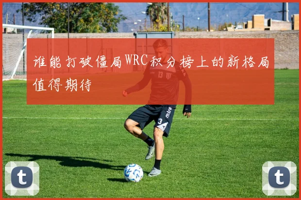 谁能打破僵局WRC积分榜上的新格局值得期待
